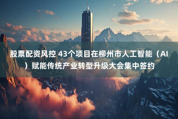 股票配资风控 43个项目在柳州市人工智能（AI）赋能传统产业转型升级大会集中签约