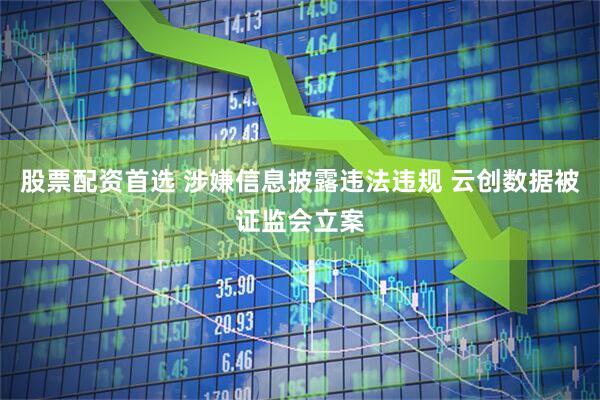 股票配资首选 涉嫌信息披露违法违规 云创数据被证监会立案