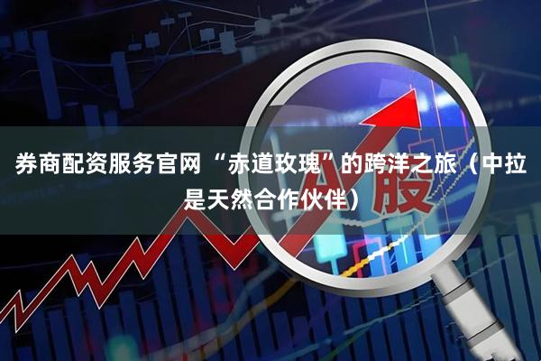 券商配资服务官网 “赤道玫瑰”的跨洋之旅（中拉是天然合作伙伴）