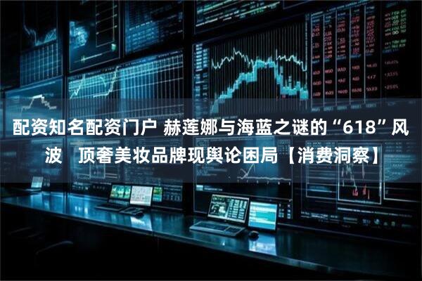 配资知名配资门户 赫莲娜与海蓝之谜的“618”风波 顶奢美妆品牌现舆论困局【消费洞察】