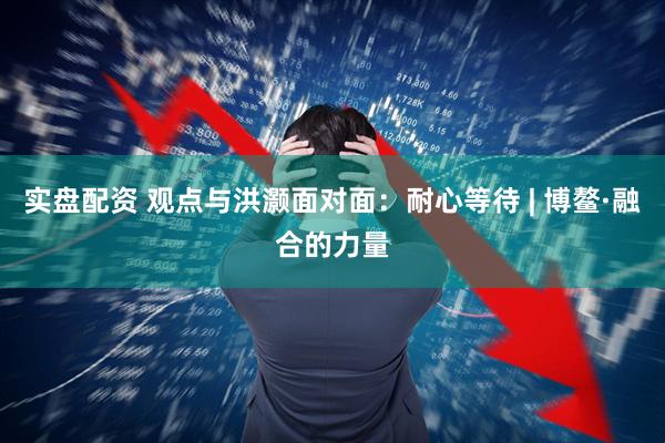 实盘配资 观点与洪灏面对面：耐心等待 | 博鳌·融合的力量