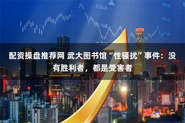 配资操盘推荐网 武大图书馆“性骚扰”事件:没有胜利者,都是受害者
