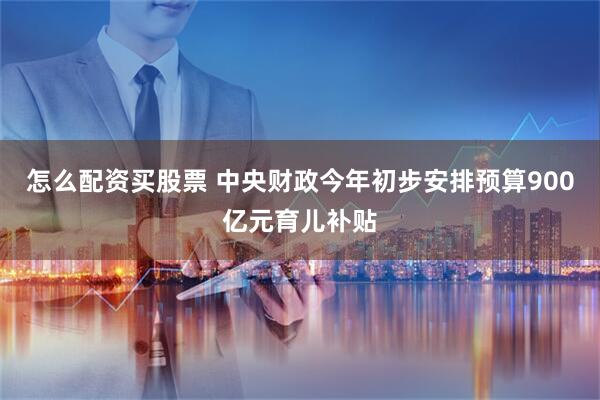 怎么配资买股票 中央财政今年初步安排预算900亿元育儿补贴