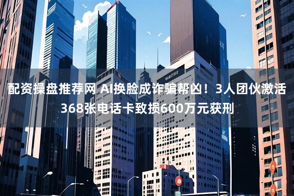配资操盘推荐网 AI换脸成诈骗帮凶！3人团伙激活368张电话卡致损600万元获刑