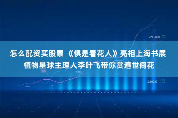 怎么配资买股票 《俱是看花人》亮相上海书展 植物星球主理人李叶飞带你赏遍世间花