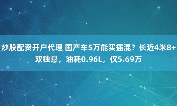 炒股配资开户代理 国产车5万能买插混？长近4米8+双独悬，油耗0.96L，仅5.69万