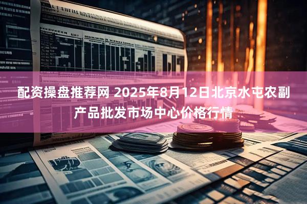 配资操盘推荐网 2025年8月12日北京水屯农副产品批发市场中心价格行情
