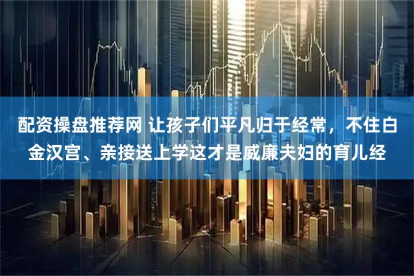 配资操盘推荐网 让孩子们平凡归于经常，不住白金汉宫、亲接送上学这才是威廉夫妇的育儿经