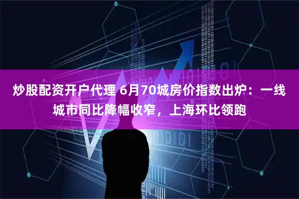 炒股配资开户代理 6月70城房价指数出炉：一线城市同比降幅收窄，上海环比领跑