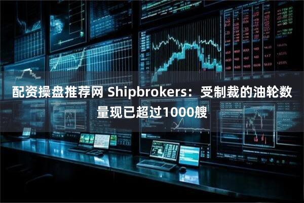 配资操盘推荐网 Shipbrokers：受制裁的油轮数量现已超过1000艘