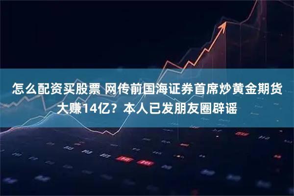 怎么配资买股票 网传前国海证券首席炒黄金期货大赚14亿？本人已发朋友圈辟谣