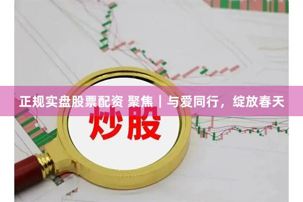 正规实盘股票配资 聚焦｜与爱同行，绽放春天