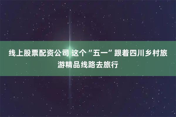线上股票配资公司 这个“五一”跟着四川乡村旅游精品线路去旅行
