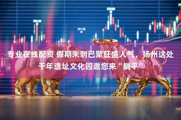 专业在线配资 假期未到已聚旺盛人气，扬州这处千年遗址文化园邀您来“躺平”