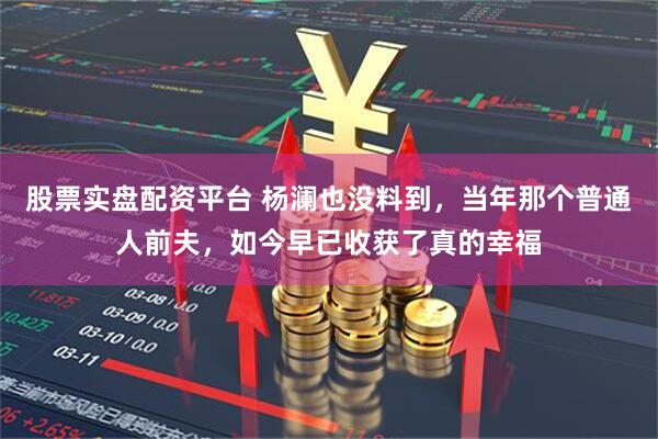 股票实盘配资平台 杨澜也没料到，当年那个普通人前夫，如今早已收获了真的幸福