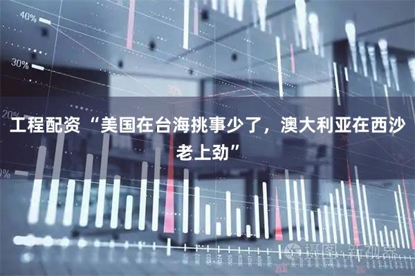 工程配资 “美国在台海挑事少了，澳大利亚在西沙老上劲”