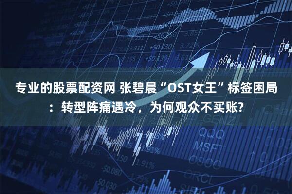 专业的股票配资网 张碧晨“OST女王”标签困局：转型阵痛遇冷，为何观众不买账?