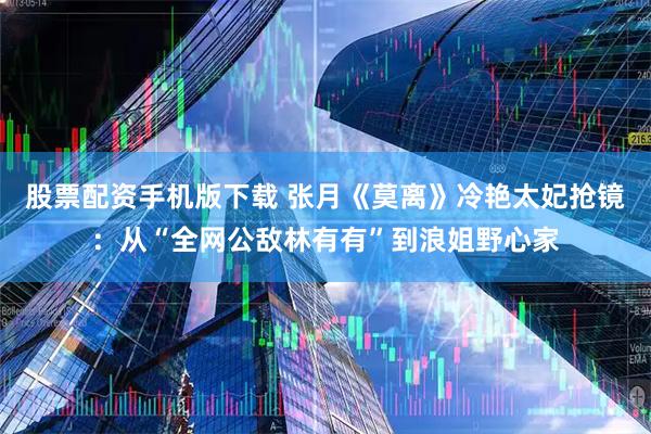 股票配资手机版下载 张月《莫离》冷艳太妃抢镜:从“全网公敌林有有”到浪姐野心家