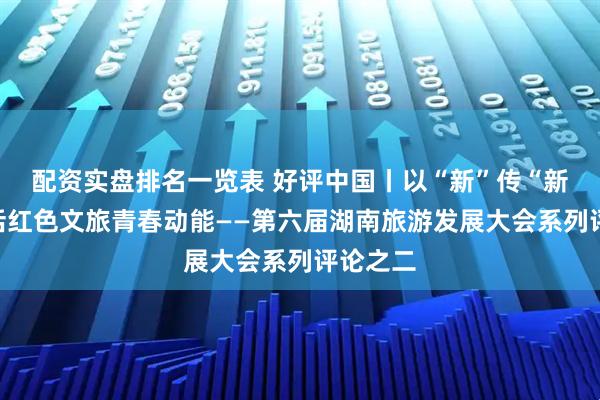 配资实盘排名一览表 好评中国丨以“新”传“新”，激活红色文旅青春动能——第六届湖南旅游发展大会系列评论之二