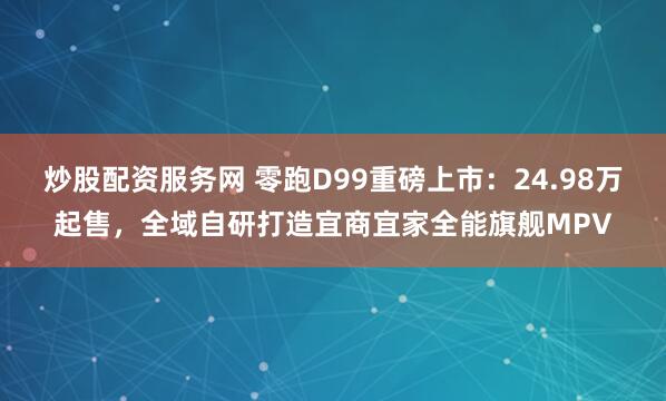 炒股配资服务网 零跑D99重磅上市：24.98万起售，全域自研打造宜商宜家全能旗舰MPV