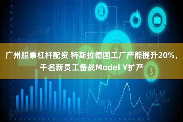广州股票杠杆配资 特斯拉德国工厂产能提升20%，千名新员工备战Model Y扩产