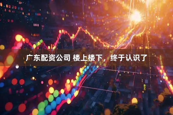 广东配资公司 楼上楼下，终于认识了
