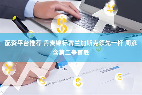 配资平台推荐 丹麦锦标赛兰加斯克领先一杆 周彦含第二争首胜