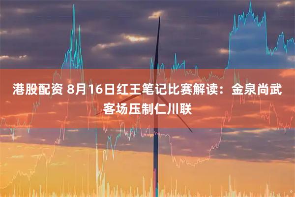 港股配资 8月16日红王笔记比赛解读：金泉尚武客场压制仁川联