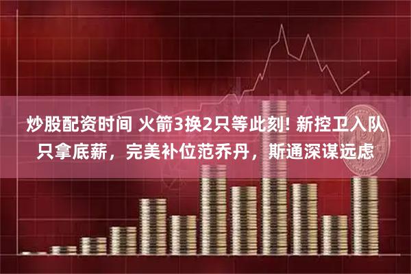 炒股配资时间 火箭3换2只等此刻! 新控卫入队只拿底薪，完美补位范乔丹，斯通深谋远虑